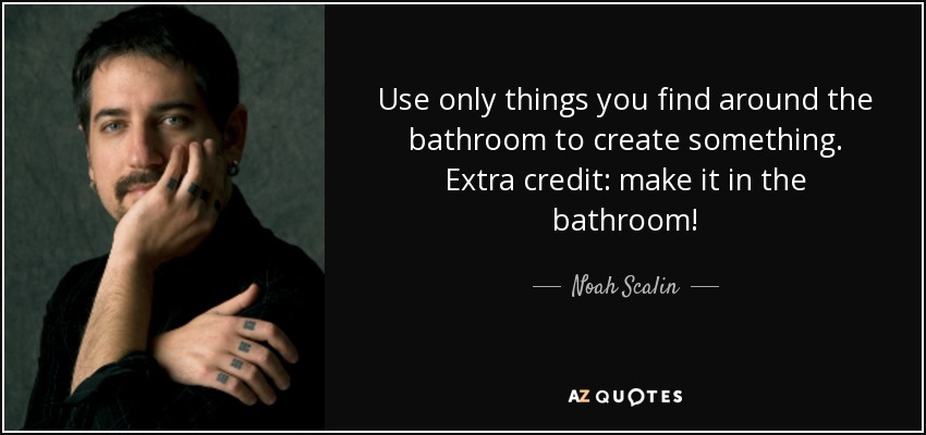 Use only things you find around the bathroom to create something. Extra credit: make it in the bathroom! - Noah Scalin