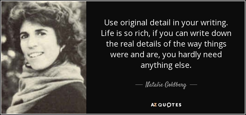 Use original detail in your writing. Life is so rich, if you can write down the real details of the way things were and are, you hardly need anything else. - Natalie Goldberg