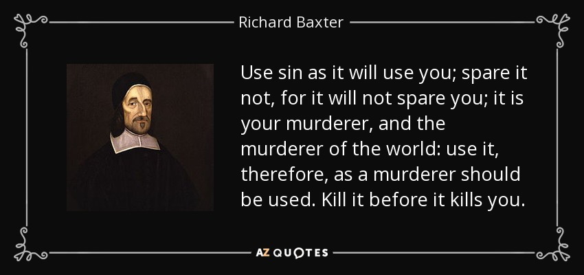 Use sin as it will use you; spare it not, for it will not spare you; it is your murderer, and the murderer of the world: use it, therefore, as a murderer should be used. Kill it before it kills you. - Richard Baxter