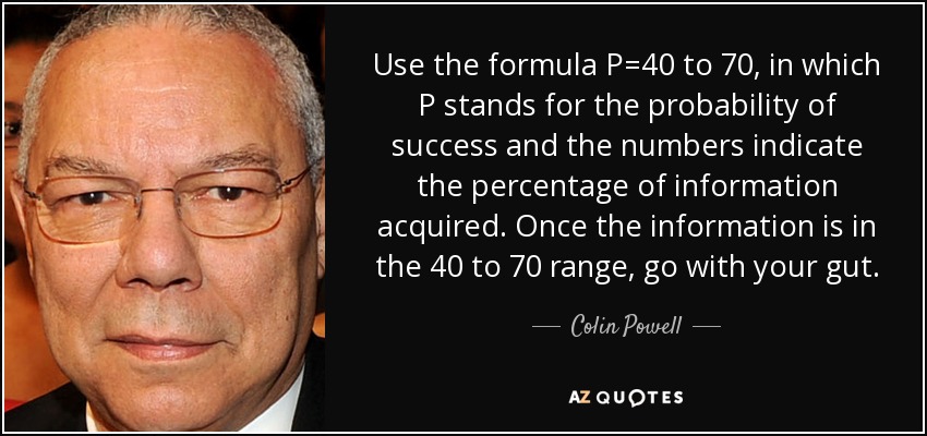 Use the formula P=40 to 70, in which P stands for the probability of success and the numbers indicate the percentage of information acquired. Once the information is in the 40 to 70 range, go with your gut. - Colin Powell