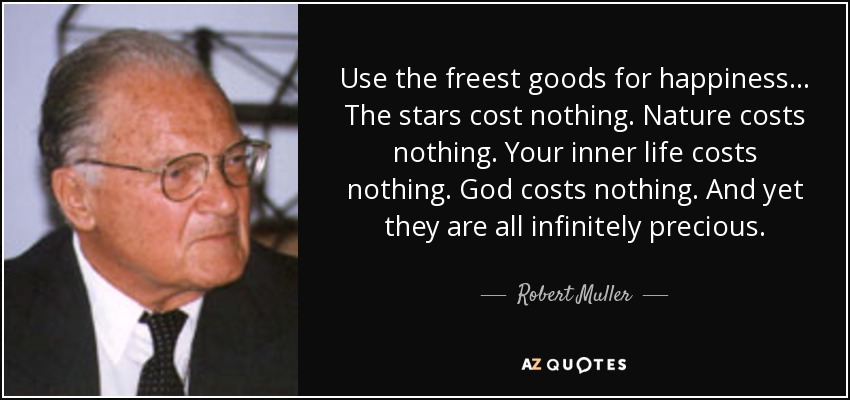 Use the freest goods for happiness... The stars cost nothing. Nature costs nothing. Your inner life costs nothing. God costs nothing. And yet they are all infinitely precious. - Robert Muller