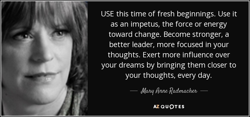 USE this time of fresh beginnings. Use it as an impetus, the force or energy toward change. Become stronger, a better leader, more focused in your thoughts. Exert more influence over your dreams by bringing them closer to your thoughts, every day. - Mary Anne Radmacher