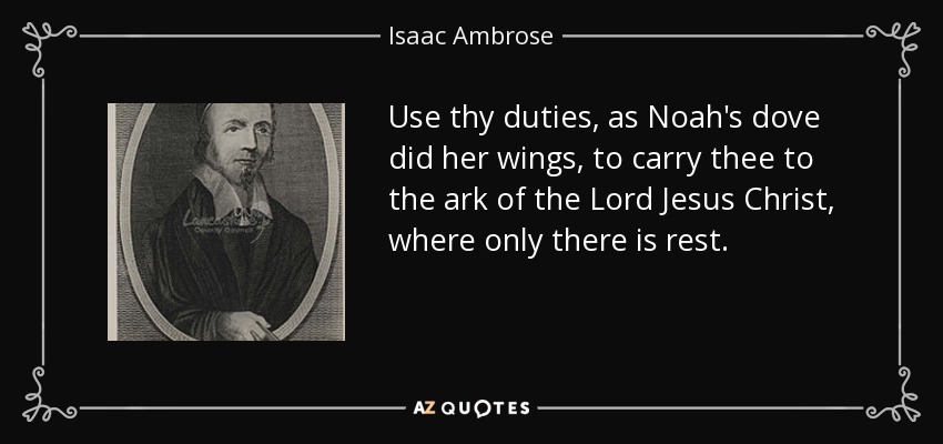 Use thy duties, as Noah's dove did her wings, to carry thee to the ark of the Lord Jesus Christ, where only there is rest. - Isaac Ambrose