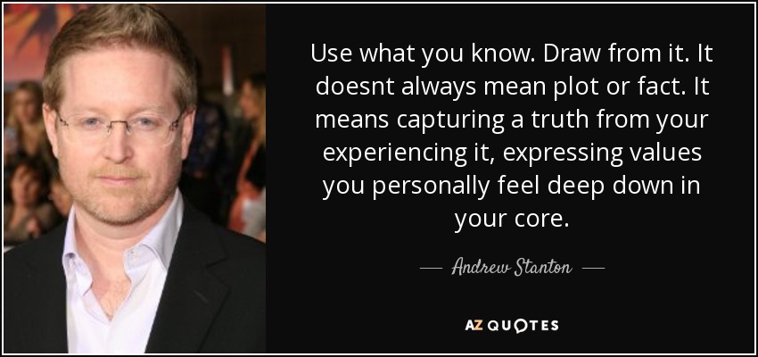 Use what you know. Draw from it. It doesnt always mean plot or fact. It means capturing a truth from your experiencing it, expressing values you personally feel deep down in your core. - Andrew Stanton