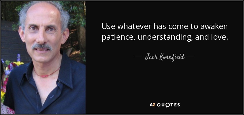 Use whatever has come to awaken patience, understanding, and love. - Jack Kornfield