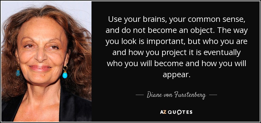 Use your brains, your common sense, and do not become an object. The way you look is important, but who you are and how you project it is eventually who you will become and how you will appear. - Diane von Furstenberg