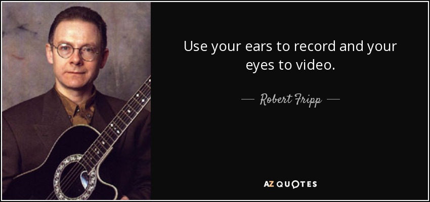 Use your ears to record and your eyes to video. - Robert Fripp