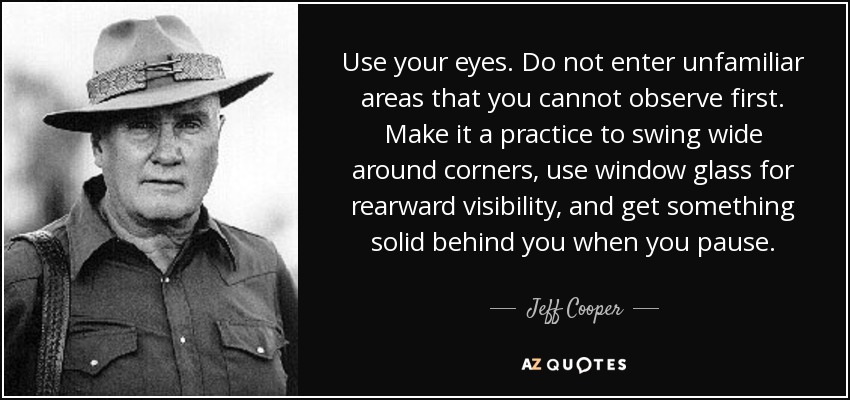 Use your eyes. Do not enter unfamiliar areas that you cannot observe first. Make it a practice to swing wide around corners, use window glass for rearward visibility, and get something solid behind you when you pause. - Jeff Cooper