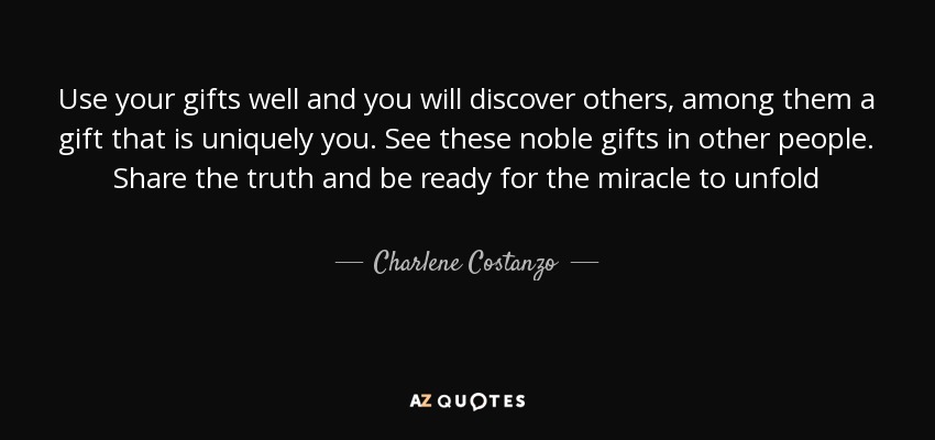 Use your gifts well and you will discover others, among them a gift that is uniquely you. See these noble gifts in other people. Share the truth and be ready for the miracle to unfold - Charlene Costanzo