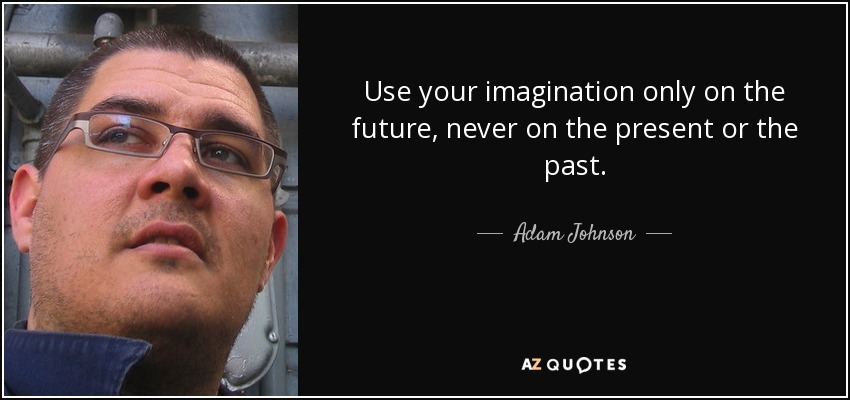 Use your imagination only on the future, never on the present or the past. - Adam Johnson