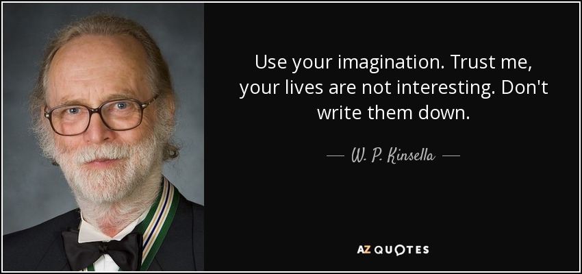 Use your imagination. Trust me, your lives are not interesting. Don't write them down. - W. P. Kinsella