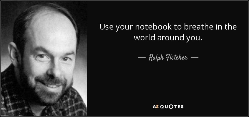 Use your notebook to breathe in the world around you. - Ralph Fletcher