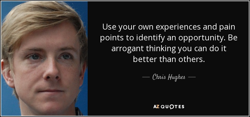 Use your own experiences and pain points to identify an opportunity. Be arrogant thinking you can do it better than others. - Chris Hughes