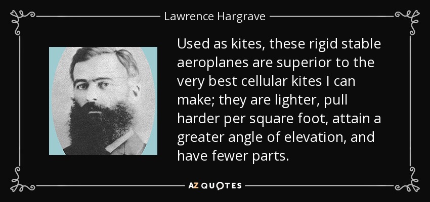 Used as kites, these rigid stable aeroplanes are superior to the very best cellular kites I can make; they are lighter, pull harder per square foot, attain a greater angle of elevation, and have fewer parts. - Lawrence Hargrave