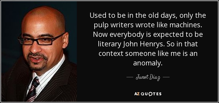 Used to be in the old days, only the pulp writers wrote like machines. Now everybody is expected to be literary John Henrys. So in that context someone like me is an anomaly. - Junot Diaz