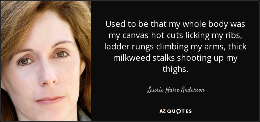Used to be that my whole body was my canvas-hot cuts licking my ribs, ladder rungs climbing my arms, thick milkweed stalks shooting up my thighs. - Laurie Halse Anderson