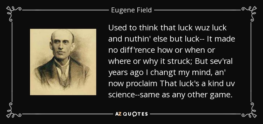 Used to think that luck wuz luck and nuthin' else but luck-- It made no diff'rence how or when or where or why it struck; But sev'ral years ago I changt my mind, an' now proclaim That luck's a kind uv science--same as any other game. - Eugene Field