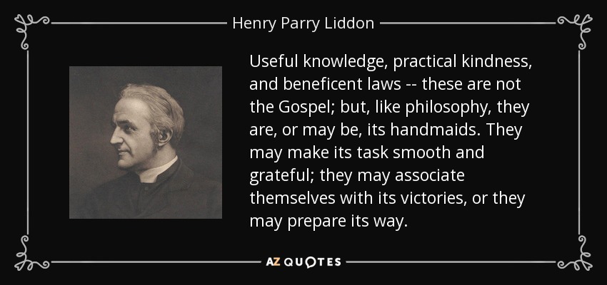Useful knowledge, practical kindness, and beneficent laws -- these are not the Gospel; but, like philosophy, they are, or may be, its handmaids. They may make its task smooth and grateful; they may associate themselves with its victories, or they may prepare its way. - Henry Parry Liddon