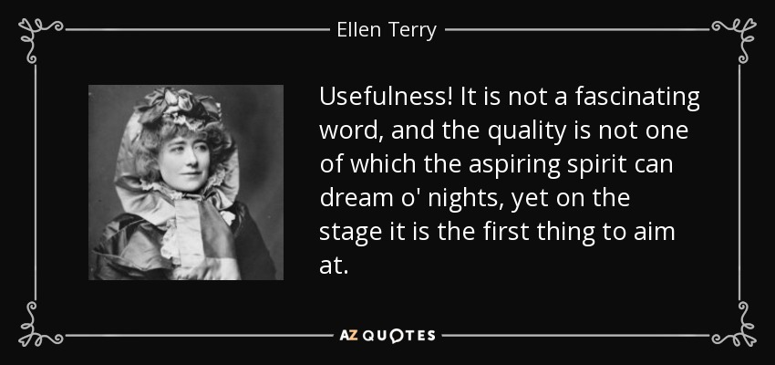 Usefulness! It is not a fascinating word, and the quality is not one of which the aspiring spirit can dream o' nights, yet on the stage it is the first thing to aim at. - Ellen Terry