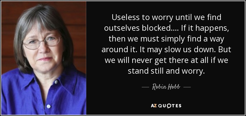 Useless to worry until we find outselves blocked. ... If it happens, then we must simply find a way around it. It may slow us down. But we will never get there at all if we stand still and worry. - Robin Hobb