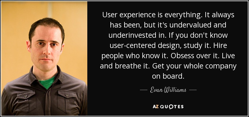 User experience is everything. It always has been, but it's undervalued and underinvested in. If you don't know user-centered design, study it. Hire people who know it. Obsess over it. Live and breathe it. Get your whole company on board. - Evan Williams