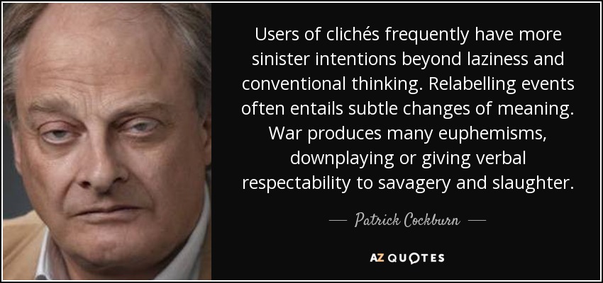 Users of clichés frequently have more sinister intentions beyond laziness and conventional thinking. Relabelling events often entails subtle changes of meaning. War produces many euphemisms, downplaying or giving verbal respectability to savagery and slaughter. - Patrick Cockburn