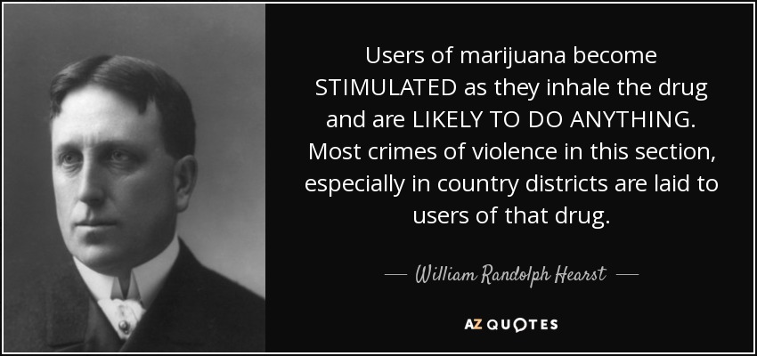 Users of marijuana become STIMULATED as they inhale the drug and are LIKELY TO DO ANYTHING. Most crimes of violence in this section, especially in country districts are laid to users of that drug. - William Randolph Hearst