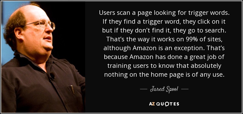 Users scan a page looking for trigger words. If they find a trigger word, they click on it but if they don’t find it, they go to search. That’s the way it works on 99% of sites, although Amazon is an exception. That’s because Amazon has done a great job of training users to know that absolutely nothing on the home page is of any use. - Jared Spool