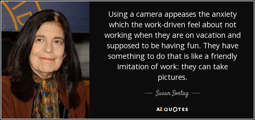 Using a camera appeases the anxiety which the work-driven feel about not working when they are on vacation and supposed to be having fun. They have something to do that is like a friendly imitation of work: they can take pictures. - Susan Sontag