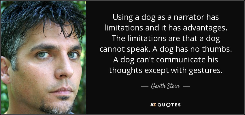 Using a dog as a narrator has limitations and it has advantages. The limitations are that a dog cannot speak. A dog has no thumbs. A dog can't communicate his thoughts except with gestures. - Garth Stein