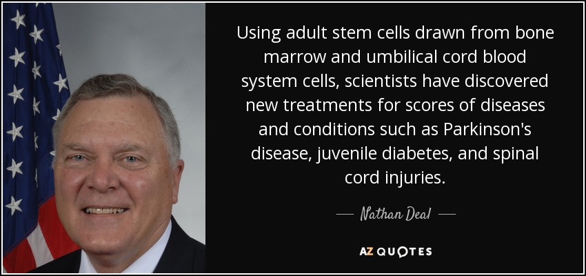 Using adult stem cells drawn from bone marrow and umbilical cord blood system cells, scientists have discovered new treatments for scores of diseases and conditions such as Parkinson's disease, juvenile diabetes, and spinal cord injuries. - Nathan Deal