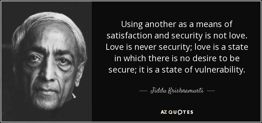 Using another as a means of satisfaction and security is not love. Love is never security; love is a state in which there is no desire to be secure; it is a state of vulnerability. - Jiddu Krishnamurti