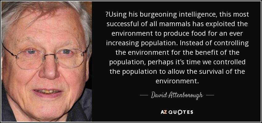 ‎Using his burgeoning intelligence, this most successful of all mammals has exploited the environment to produce food for an ever increasing population. Instead of controlling the environment for the benefit of the population, perhaps it's time we controlled the population to allow the survival of the environment. - David Attenborough