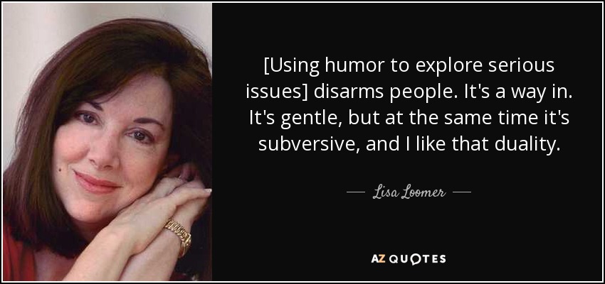 [Using humor to explore serious issues] disarms people. It's a way in. It's gentle, but at the same time it's subversive, and I like that duality. - Lisa Loomer