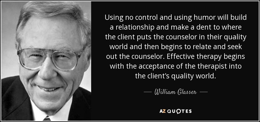 Using no control and using humor will build a relationship and make a dent to where the client puts the counselor in their quality world and then begins to relate and seek out the counselor. Effective therapy begins with the acceptance of the therapist into the client's quality world. - William Glasser