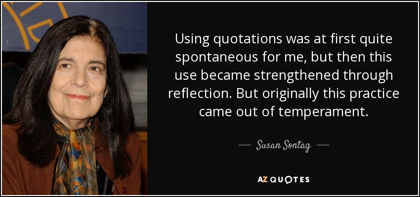 Using quotations was at first quite spontaneous for me, but then this use became strengthened through reflection. But originally this practice came out of temperament. - Susan Sontag