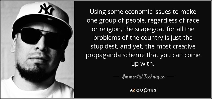 Using some economic issues to make one group of people, regardless of race or religion, the scapegoat for all the problems of the country is just the stupidest, and yet, the most creative propaganda scheme that you can come up with. - Immortal Technique