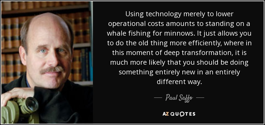 Using technology merely to lower operational costs amounts to standing on a whale fishing for minnows. It just allows you to do the old thing more efficiently, where in this moment of deep transformation, it is much more likely that you should be doing something entirely new in an entirely different way. - Paul Saffo