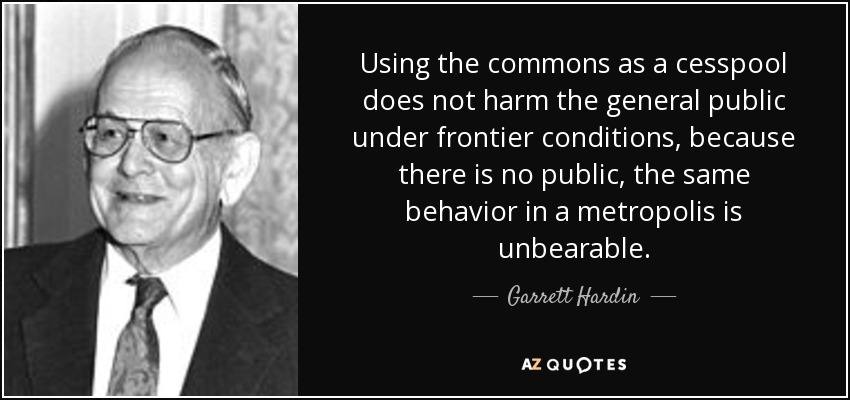 Using the commons as a cesspool does not harm the general public under frontier conditions, because there is no public, the same behavior in a metropolis is unbearable. - Garrett Hardin