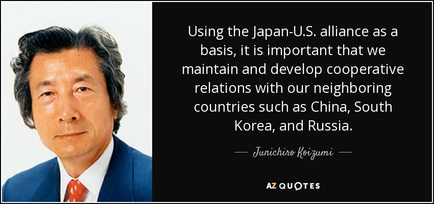 Using the Japan-U.S. alliance as a basis, it is important that we maintain and develop cooperative relations with our neighboring countries such as China, South Korea, and Russia. - Junichiro Koizumi