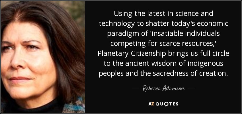 Using the latest in science and technology to shatter today's economic paradigm of 'insatiable individuals competing for scarce resources,' Planetary Citizenship brings us full circle to the ancient wisdom of indigenous peoples and the sacredness of creation. - Rebecca Adamson