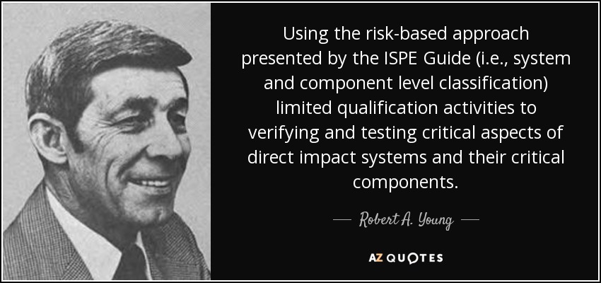 Using the risk-based approach presented by the ISPE Guide (i.e., system and component level classification) limited qualification activities to verifying and testing critical aspects of direct impact systems and their critical components. - Robert A. Young
