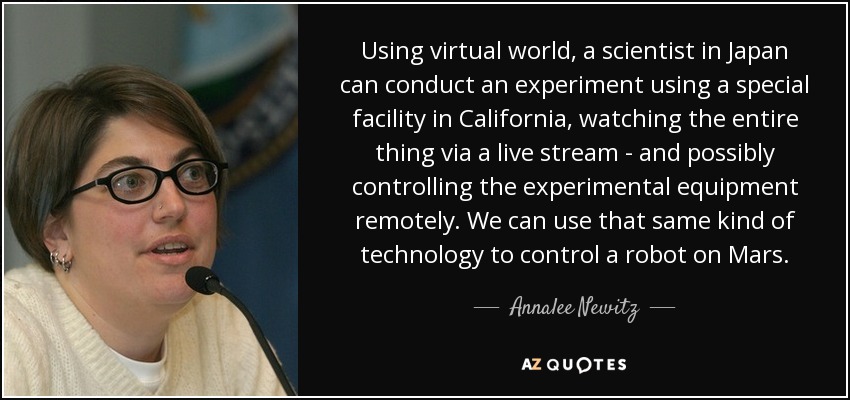 Using virtual world, a scientist in Japan can conduct an experiment using a special facility in California, watching the entire thing via a live stream - and possibly controlling the experimental equipment remotely. We can use that same kind of technology to control a robot on Mars. - Annalee Newitz