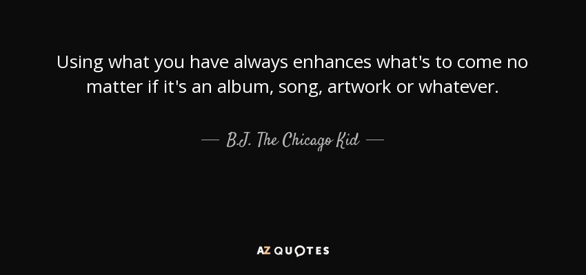 Using what you have always enhances what's to come no matter if it's an album, song, artwork or whatever. - B.J. The Chicago Kid