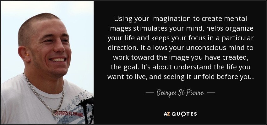 Using your imagination to create mental images stimulates your mind, helps organize your life and keeps your focus in a particular direction. It allows your unconscious mind to work toward the image you have created, the goal. It's about understand the life you want to live, and seeing it unfold before you. - Georges St-Pierre