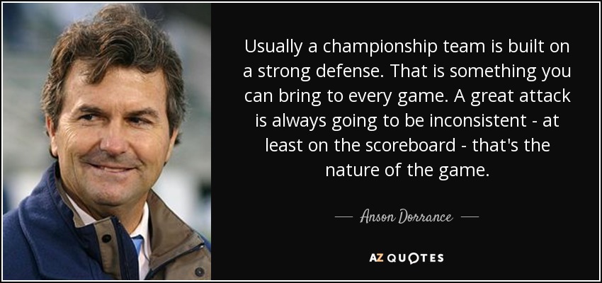 Usually a championship team is built on a strong defense. That is something you can bring to every game. A great attack is always going to be inconsistent - at least on the scoreboard - that's the nature of the game. - Anson Dorrance