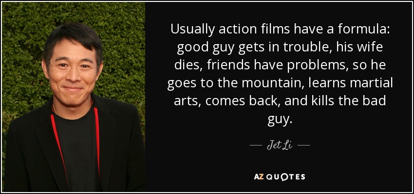 Usually action films have a formula: good guy gets in trouble, his wife dies, friends have problems, so he goes to the mountain, learns martial arts, comes back, and kills the bad guy. - Jet Li