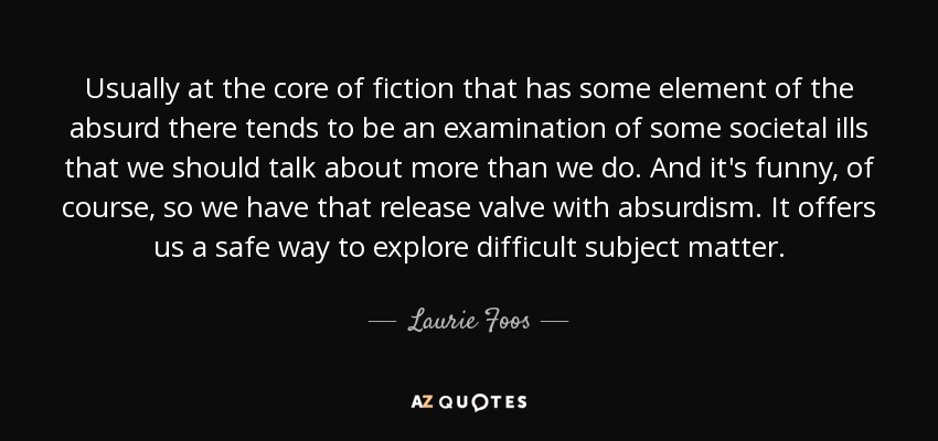 Usually at the core of fiction that has some element of the absurd there tends to be an examination of some societal ills that we should talk about more than we do. And it's funny, of course, so we have that release valve with absurdism. It offers us a safe way to explore difficult subject matter. - Laurie Foos