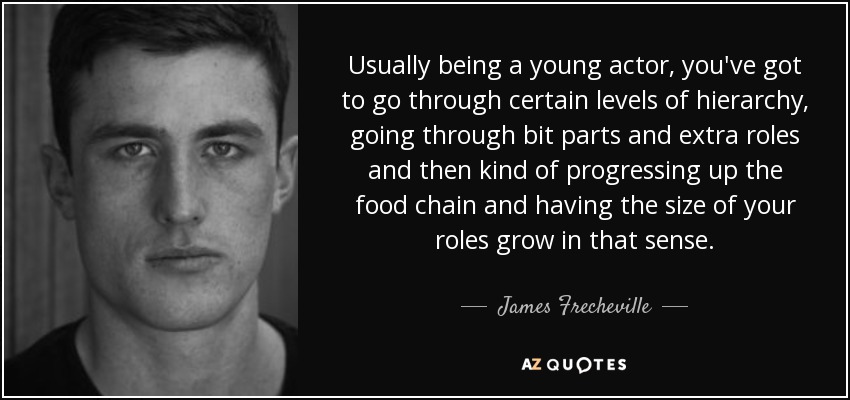 Usually being a young actor, you've got to go through certain levels of hierarchy, going through bit parts and extra roles and then kind of progressing up the food chain and having the size of your roles grow in that sense. - James Frecheville