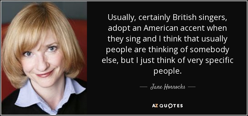 Usually, certainly British singers, adopt an American accent when they sing and I think that usually people are thinking of somebody else, but I just think of very specific people. - Jane Horrocks